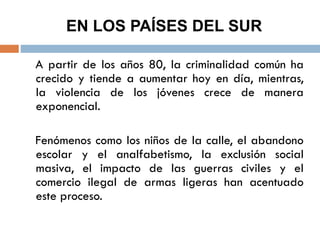 EN LOS PAÍSES DEL SUR
A partir de los años 80, la criminalidad común ha
crecido y tiende a aumentar hoy en día, mientras,
la violencia de los jóvenes crece de manera
exponencial.
Fenómenos como los niños de la calle, el abandono
escolar y el analfabetismo, la exclusión social
masiva, el impacto de las guerras civiles y el
comercio ilegal de armas ligeras han acentuado
este proceso.
 