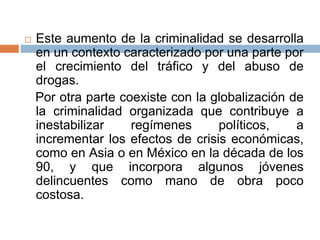  Este aumento de la criminalidad se desarrolla
en un contexto caracterizado por una parte por
el crecimiento del tráfico y del abuso de
drogas.
Por otra parte coexiste con la globalización de
la criminalidad organizada que contribuye a
inestabilizar regímenes políticos, a
incrementar los efectos de crisis económicas,
como en Asia o en México en la década de los
90, y que incorpora algunos jóvenes
delincuentes como mano de obra poco
costosa.
 