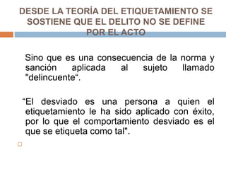 DESDE LA TEORÍA DEL ETIQUETAMIENTO SE
SOSTIENE QUE EL DELITO NO SE DEFINE
POR EL ACTO
Sino que es una consecuencia de la norma y
sanción aplicada al sujeto llamado
"delincuente“.
“El desviado es una persona a quien el
etiquetamiento le ha sido aplicado con éxito,
por lo que el comportamiento desviado es el
que se etiqueta como tal".

 