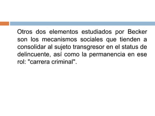 Otros dos elementos estudiados por Becker
son los mecanismos sociales que tienden a
consolidar al sujeto transgresor en el status de
delincuente, así como la permanencia en ese
rol: "carrera criminal".
 