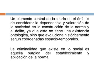 Un elemento central de la teoría es el énfasis
de considerar la dependencia y valoración de
la sociedad en la construcción de la norma y
el delito, ya que este no tiene una existencia
ontológica, sino que evoluciona históricamente
según coordenadas espacio-temporales.
La criminalidad que existe en lo social es
aquella surgida del establecimiento y
aplicación de la norma.
 