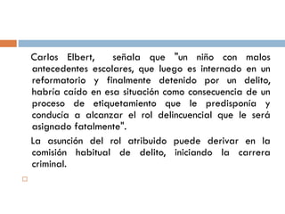 Carlos Elbert, señala que "un niño con malos
antecedentes escolares, que luego es internado en un
reformatorio y finalmente detenido por un delito,
habría caído en esa situación como consecuencia de un
proceso de etiquetamiento que le predisponía y
conducía a alcanzar el rol delincuencial que le será
asignado fatalmente".
La asunción del rol atribuido puede derivar en la
comisión habitual de delito, iniciando la carrera
criminal.

 
