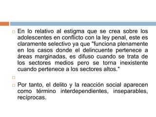  En lo relativo al estigma que se crea sobre los
adolescentes en conflicto con la ley penal, este es
claramente selectivo ya que "funciona plenamente
en los casos donde el delincuente pertenece a
áreas marginadas, es difuso cuando se trata de
los sectores medios pero se torna inexistente
cuando pertenece a los sectores altos."

 Por tanto, el delito y la reacción social aparecen
como término interdependientes, inseparables,
recíprocas.
 