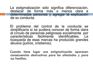 La estigmatización sólo significa diferenciación,
destacar de forma más o menos clara a
determinadas personas y agregar la explicación
de su conducta.
El problema del control de la conducta se
simplificaría si se pudiera conocer de forma clara
el círculo de personas peligrosas socialmente por
características fácilmente identificables. La
búsqueda de esas marcas ha producido grandes
abusos (judíos, cristianos).
Cuando tiene lugar una estigmatización aparecen
consecuencias destructivas para los afectados y para
sus familias.
 