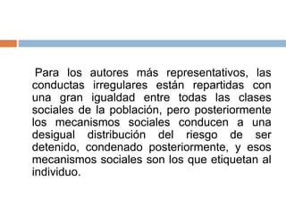 Para los autores más representativos, las
conductas irregulares están repartidas con
una gran igualdad entre todas las clases
sociales de la población, pero posteriormente
los mecanismos sociales conducen a una
desigual distribución del riesgo de ser
detenido, condenado posteriormente, y esos
mecanismos sociales son los que etiquetan al
individuo.
 