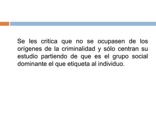 Se les critica que no se ocupasen de los
orígenes de la criminalidad y sólo centran su
estudio partiendo de que es el grupo social
dominante el que etiqueta al individuo.
 