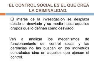 EL CONTROL SOCIAL ES EL QUE CREA
LA CRIMINALIDAD.
El interés de la investigación se desplaza
desde el desviado y su medio hacia aquellos
grupos que lo definen como desviado.
Van a analizar los mecanismos de
funcionamiento del control social y las
carencias no las buscan en los individuos
controlados sino en aquellos que ejercen el
control.
 