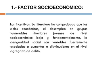 1.- FACTOR SOCIOECONÓMICO:
Los incentivos. La literatura ha comprobado que los
ciclos económicos, el desempleo en grupos
vulnerables (hombres jóvenes de nivel
socioeconómico bajo y, fundamentalmente, la
desigualdad social son variables fuertemente
asociadas a aumentos o disminuciones en el nivel
agregado de delito.
 