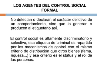 LOS AGENTES DEL CONTROL SOCIAL
FORMAL
No detectan o declaran el carácter delictivo de
un comportamiento, sino que lo generan o
producen al etiquetarlo así.
El control social es altamente discriminatorio y
selectivo, esa etiqueta de criminal es repartida
por los mecanismos de control con el mismo
criterio de distribución que otros bienes (fama,
riqueza...) y ese criterio es el status y el rol de
las personas.
 