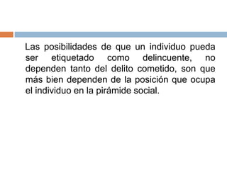 Las posibilidades de que un individuo pueda
ser etiquetado como delincuente, no
dependen tanto del delito cometido, son que
más bien dependen de la posición que ocupa
el individuo en la pirámide social.
 