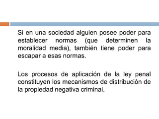 Si en una sociedad alguien posee poder para
establecer normas (que determinen la
moralidad media), también tiene poder para
escapar a esas normas.
Los procesos de aplicación de la ley penal
constituyen los mecanismos de distribución de
la propiedad negativa criminal.
 