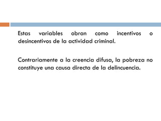 Estas variables obran como incentivos o
desincentivos de la actividad criminal.
Contrariamente a la creencia difusa, la pobreza no
constituye una causa directa de la delincuencia.
 