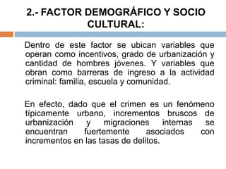 2.- FACTOR DEMOGRÁFICO Y SOCIO
CULTURAL:
Dentro de este factor se ubican variables que
operan como incentivos, grado de urbanización y
cantidad de hombres jóvenes. Y variables que
obran como barreras de ingreso a la actividad
criminal: familia, escuela y comunidad.
En efecto, dado que el crimen es un fenómeno
típicamente urbano, incrementos bruscos de
urbanización y migraciones internas se
encuentran fuertemente asociados con
incrementos en las tasas de delitos.
 