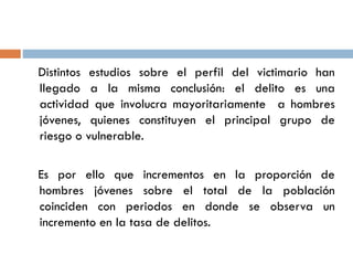 Distintos estudios sobre el perfil del victimario han
llegado a la misma conclusión: el delito es una
actividad que involucra mayoritariamente a hombres
jóvenes, quienes constituyen el principal grupo de
riesgo o vulnerable.
Es por ello que incrementos en la proporción de
hombres jóvenes sobre el total de la población
coinciden con periodos en donde se observa un
incremento en la tasa de delitos.
 