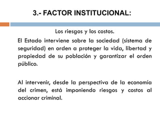 3.- FACTOR INSTITUCIONAL:
Los riesgos y los costos.
El Estado interviene sobre la sociedad (sistema de
seguridad) en orden a proteger la vida, libertad y
propiedad de su población y garantizar el orden
público.
Al intervenir, desde la perspectiva de la economía
del crimen, está imponiendo riesgos y costos al
accionar criminal.
 