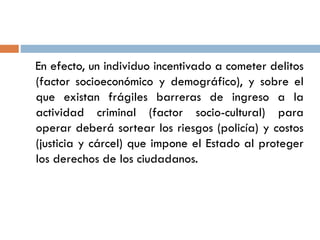 En efecto, un individuo incentivado a cometer delitos
(factor socioeconómico y demográfico), y sobre el
que existan frágiles barreras de ingreso a la
actividad criminal (factor socio-cultural) para
operar deberá sortear los riesgos (policía) y costos
(justicia y cárcel) que impone el Estado al proteger
los derechos de los ciudadanos.
 