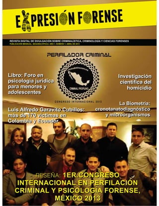 REVISTA DIGITAL DE DIVULGACIÓN SOBRE CRIMINALÍSTICA, CRIMINOLOGÍA Y CIENCIAS FORENSES
PUBLICACIÓN MENSUAL. SEGUNDA ÉPOCA. AÑO 1, NÚMERO 1, ABRIL DE 2013

Libro: Foro en
psicología jurídica
para menores y
adolescentes
Luis Alfredo Garavito Cubillos:
más de 170 víctimas en
Colombia y Ecuador

Investigación
FLHQWtÀFD GHO
homicidio
La Biometría:
cronotanatodiagnóstico
y microorganismos

RESEÑA: 1ER.CONGRESO

INTERNACIONAL EN PERFILACIÓN
CRIMINAL Y PSICOLOGÍA FORENSE,
MÉXICO 2013

 
