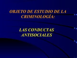 OBJETO DE ESTUDIO DE LA
CRIMINOLOGÍA:
LAS CONDUCTAS
ANTISOCIALES
 