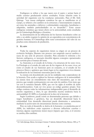 WAEL HIKAL

     Endógenos se refiere a los que nacen con el sujeto y actúan hacia el
medio exterior produciendo ciertos resultados. Existe relación entre la
actividad del organismo con las conductas antisociales. Para el Dr. Solís
Quiroga “son causas endógenas somáticas las que se manifiestan en el
cuerpo, se refieren a los cambios en la estructura y funcionamiento corporal,
así como las anomalías o defectos y enfermedades corporales, hereditarias o
adquiridas, también particularidades en su desarrollo”. 9 Estas causas
endógenas somáticas que tienen efecto en la antisocialidad, serán estudiadas
por la Criminología Biológica o Genética.
     La determinación de las influencias de los factores hereditarios sobre un
niño o un adulto requiere la opinión de un especialista con conocimientos de
genética humana. El Criminólogo debe tener conocimiento del valor de sus
pruebas como elementos de predicción.

5. EL ADN

     Todas las especies de organismos tienen su origen en un proceso de
evolución biológica. Durante este proceso van surgiendo nuevos cambios a
causa de una serie de procesos naturales. Para entender lo referente a los
factores endógenos, es necesario describir algunos conceptos operacionales
que servirán para el manejo del tema.
     La Anatomía es el estudio de la forma y la estructura de los seres vivos.
La Fisiología es el estudio de cada uno de los órganos de los seres vivos, así
como el estudio de sus funciones pero en conjunto, es el estudio de los
procesos físicos y químicos que tienen lugar en los organismos vivos durante
la realización de sus funciones necesarias para la vida.
     La ciencia está descubriendo una de las realidades más sorprendentes de
la herencia. Ésta ayuda a explicar los factores endógenos de la antisocialidad.
La ciencia tiene un entendimiento más claro del mecanismo, que es tan
preciso, que cumple continuamente con una serie de cambios. Esto tiene que
ver con la sustancia llamada ADN, que son las siglas al nombre de ácido
desoxirribonucleico. Cada ser vivo posee un código genético propio. Este
código contiene todas las informaciones indispensables para el desarrollo de
nuestro organismo; y claro, lo que determina nuestra tendencia hacia la
antisocialidad. El ADN es el portador de la clave de la herencia.
     Según Lombroso, puede existir en determinadas personas que debido a
rasgos hereditarios o genéticos, hay un desarrollo direccional hacia la
criminalidad. Este desarrollo direccional puede disminuirse o aumentarse
mediante la acción tanto de circunstancias internas como externas.
     Pero no todo el desarrollo se deriva de la herencia o se predestina por el
ADN, los individuos están expuestos a diversas influencias externas e
internas; algunas experiencias tienen mayor impacto que otras, si el entorno
se cambia, ellos cambian.


9
    Cfr. Solís Quiroga, Héctor, Sociología Criminal, 3ª edición, Editorial Porrúa, México, 1985, p. 77.

                                                   4

    Revista Electrónica del Instituto Latinoamericano de Estudios en 
                    Ciencias Penales y Criminología
 