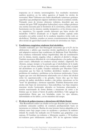 WAEL HIKAL

    respuestas en el sistema serotonergénico. Los resultados mostraron
    cambios positivos en los niños agresivos al bajarle los niveles de
    serotonina. Matti Virkkunen cree haber identificado variaciones genéticas
    específicas que predisponen algunos individuos hacia la conducta suicida.
    Tomando casos de jóvenes ofensores violentos, descubrió que una
    variante del gene THP (tryptophan hydroxylase) cuyos códigos producen
    una enzima necesaria para la biosíntesis de la serotonina, estaba asociada
    fuertemente con los intentos suicidas irrespectivo a si los jóvenes eran, o
    no, impulsivos. Un segundo estudio demostró que bajos niveles del
    metabolito 5-HIAA (localizado en el líquido cerebro espinal) están
    asociados con pobre control de la conducta impulsiva (sobre todo en
    alcohólicos). También, estudios en monos consistentemente demuestran
    altos niveles de agresividad cuando los niveles de serotonina son bajos.

b) Condiciones congénitas: síndrome fetal alcohólico.
    Estudios realizados por Ann Streissguth encuentran que el 6.2% de los
   adolescentes y adultos que muestran niveles significativos de conducta
   mal adaptativa nacieron bajo condiciones de Síndrome Fetal Alcohólico.
   Esta conducta evidenciada incluye impulsividad, falta de consideración
   con los demás, mentir, engañar, robar, y adicción al alcohol o drogas.
   También mostraron dificultad de vivir independientes a los padres, pobre
   juicio social y dificultades en conducta sexual, soledad y depresión. No
   obstante, aunque siempre se ha pensado que el alcoholismo de la madre
   es lo que más afecta, también se han comenzado estudios sobre el papel
   del alcoholismo en el padre. Estudios realizados por Theodore Cicero
   encuentran que los hijos de hombres alcohólicos tienden a mostrar
   problemas de conducta y problemas en las destrezas intelectuales. Cicero
   sugiere que esto está directamente relacionado con el efecto del alcohol
   sobre los espermatozoides o las gónadas. Cicero dice que los hijos
   varones de padres alcohólicos tienden a dar pobres ejecuciones en los
   "tests" de aprendizaje y destrezas espaciales. También demuestran tener
   niveles más bajos de testosterona y beta-endorfinas. Las hijas (mujeres)
   muestran niveles hormonales alterados en hormonas relacionadas a
   tensión reaccionando de forma distinta a situaciones de estrés a las
   féminas que no tienen el factor de padres alcohólicos. Cabe agregar las
   características físicas que son heredadas, como los ojos saltones,
   deformidades en los labios y en los miembros del cuerpo.

c) El efecto de golpes-traumas y alteraciones del lóbulo frontal.
    Alan Rosembaum realizó un estudio en los que descubre que los traumas
   cerebrales anteceden cambios de conducta predisponiendo hacia un
   incremento en violencia. Muchas de estas lesiones fueron adquiridas en la
   infancia tanto bajo juegos como en accidentes o producto de maltrato
   infantil. Su estudio fue realizado con 53 hombres que golpeaban a sus
   esposas, 45 hombres no-violentos y felizmente casados, y 32 hombres
   no-violentos pero infelizmente casados. 50% de los agresores habían

                                      6

  Revista Electrónica del Instituto Latinoamericano de Estudios en 
                  Ciencias Penales y Criminología
 