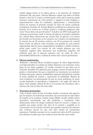 CRIMINOLOGÍA GENÉTICA Y FACTORES ENDÓGENOS DE LA CRIMINALIDAD

    sufrido alguna lesión en la cabeza previa a sus patrones de violencia
    doméstica. De otra parte, Antonio Damasio sugiere que daños al lóbulo
    frontal a nivel de la corteza cerebral puede evitar que la persona pueda
    formarse evaluaciones de valor positivo o negativo al crear imágenes y
    representaciones sobre los resultados, repercusiones y consecuencias
    futuras de acciones al presente creando las bases de ciertas conductas
    sociopáticas. Estudios de Antoine Bechara confirman la correlación entre
    lesiones de la corteza en el lóbulo frontal y conductas peligrosas tales
    como "hacer daño solo por divertirse". Estudios con PET (tomografía de
    emisiones positrónicas; mide el insumo de glucosa al cerebro) realizados
    por Adrian Raine demuestran que niveles bajo de glucosa a la corteza
    pre-frontal son frecuentes en los asesinos (sus estudios son preliminares;
    la muestra fue de 22 asesinos confesos con 22 no-asesinos de control)
    bajos niveles de glucosa están asociados con perdida de auto-control,
    impulsividad, falta de tacto, incapacidad de modificar o inhibir conducta,
    pobre juicio social. Los autores de este estudio plantean que esta
    condición orgánica debe interactuar con condiciones negativas del
    ambiente para que la persona entonces cree un estilo de vida y
    personalidad delincuente y violenta de forma más o menos permanente.

d) Efectos nutricionales.
   Katherine y Kenneth Rowe estudiaron grupos de niños diagnosticados
   con hiperactividad. Los padres les daban alimentos con colorantes como
   parte de sus dietas regulares. El estudio consistió en una dieta con el
   colorante Amarillo #5 y placebos para el grupo control. El reporte de los
   padres y observadores fue que se manifestó un incremento en conductas
   de llanto frecuente, rabietas, irritabilidad, inquietud, dificultad de conciliar
   el sueño, pérdida de control, y expresiones de infelicidad. Muchas de
   estas conductas son precisamente las que les crean problemas de ajuste
   escolar limitando su aprendizaje e integración a las reglas del salón de
   clases. Fácil ejemplo cultural de ello es el consumo de chocolates, café o
   refrescos de cola en niños de corta edad.

e) Trastornos hormonales.
    Ante el hecho obvio de que el hombre tiende a mostrarse más agresivo
   que las mujeres, las hormonas masculinas (la testosterona) ha sido objeto
   de estudio en la conducta violenta. James Dabbs estudió 4,4462 sujetos
   masculinos encontrando una alta incidencia y correlación entre
   delincuencia, abuso de drogas tendencias hacia los excesos y riesgos en
   aquellos que tenían niveles más altos de lo normal y aceptable en la
   testosterona. En las cárceles encontró que aquellos convictos de crímenes
   más violentos fueron los que más altos niveles de testosterona
   reportaron. También encontró en los estudios de saliva de 692 convictos
   por crímenes sexuales que estos tenían el nivel más alto entre todos.




                                                      7
           I L E C I P .   R E V .   0 0 3 ‐ 0 7 ( 2 0 0 8 )   h t t p://w w w . i l e c i p . o r g
 