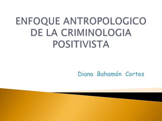 ENFOQUE ANTROPOLOGICO DE LA CRIMINOLOGIA POSITIVISTA Diana  Bahamón  Cortes 