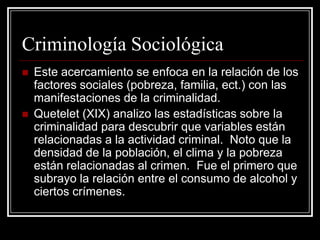 Criminología Sociológica
   Este acercamiento se enfoca en la relación de los
    factores sociales (pobreza, familia, ect.) con las
    manifestaciones de la criminalidad.
   Quetelet (XIX) analizo las estadísticas sobre la
    criminalidad para descubrir que variables están
    relacionadas a la actividad criminal. Noto que la
    densidad de la población, el clima y la pobreza
    están relacionadas al crimen. Fue el primero que
    subrayo la relación entre el consumo de alcohol y
    ciertos crímenes.
 