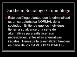 Durkheim Sociólogo-Criminólogo
   Este sociólogo planteo que la criminalidad
    es un característica NORMAL de la
    sociedad. Entiende que los individuos
    tienen a su alcance una serie de
    alternativas para satisfacer sus
    necesidades, entre ellas alternativas
    ilegales. Pensaba la criminalidad también
    es parte de los CAMBIOS SOCIALES.
 