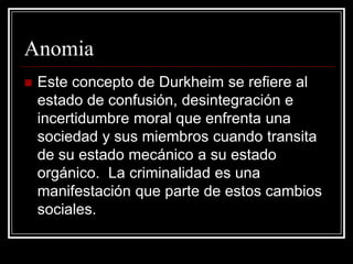Anomia
   Este concepto de Durkheim se refiere al
    estado de confusión, desintegración e
    incertidumbre moral que enfrenta una
    sociedad y sus miembros cuando transita
    de su estado mecánico a su estado
    orgánico. La criminalidad es una
    manifestación que parte de estos cambios
    sociales.
 
