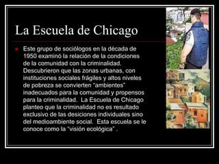 La Escuela de Chicago
   Este grupo de sociólogos en la década de
    1950 examinó la relación de la condiciones
    de la comunidad con la criminalidad.
    Descubrieron que las zonas urbanas, con
    instituciones sociales frágiles y altos niveles
    de pobreza se convierten “ambientes”
    inadecuados para la comunidad y propensos
    para la criminalidad. La Escuela de Chicago
    planteo que la criminalidad no es resultado
    exclusivo de las desiciones individuales sino
    del medioambiente social. Esta escuela se le
    conoce como la “visión ecológica” .
 