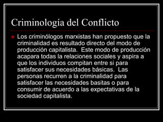 Criminología del Conflicto
   Los criminólogos marxistas han propuesto que la
    criminalidad es resultado directo del modo de
    producción capitalista. Este modo de producción
    acapara todas la relaciones sociales y aspira a
    que los individuos compitan entre si para
    satisfacer sus necesidades básicas. Las
    personas recurren a la criminalidad para
    satisfacer las necesidades basitas o para
    consumir de acuerdo a las expectativas de la
    sociedad capitalista.
 