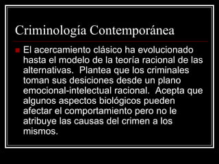 Criminología Contemporánea
   El acercamiento clásico ha evolucionado
    hasta el modelo de la teoría racional de las
    alternativas. Plantea que los criminales
    toman sus desiciones desde un plano
    emocional-intelectual racional. Acepta que
    algunos aspectos biológicos pueden
    afectar el comportamiento pero no le
    atribuye las causas del crimen a los
    mismos.
 