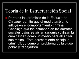 Teoría de la Estructuración Social
   Parte de las premisas de la Escuela de
    Chicago, admite que el medio ambiente
    influye en el comportamiento criminal.
    Concluye que las personas en los estratos
    sociales bajos se aíslan (anomia) utilizan la
    criminalidad como un medio para alcanzar
    sus metas. Este acercamiento encaja la
    criminalidad como un problema de la clase
    pobre y trabajadora.
 