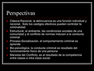 Perspectivas
   Clásica-Racional, la delincuencia es una función individual y
    racional. Solo los castigos efectivos pueden controlar la
    criminalidad.
   Estructural, el ambiente, las condiciones sociales de una
    comunidad y el conflicto de normas inducen a la conducta
    criminal
   Proceso-Socialización, el comportamiento criminal se
    aprende
   Bio-psicológica, la conducta criminal es resultado del
    funcionamiento físico de una persona
   Marxista del Conflicto, es el resultado de la competencia
    entre clases e intra clase social.
 
