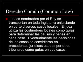 Derecho Común (Common Law)
   Jueces nombrados por el Rey se
    transportan en toda Inglaterra enjuiciando
    en corte diversos casos locales. El juez
    utiliza las costumbres locales como guías
    para determinar las causas y penas en
    cada caso. Eventualmente las decisiones
    de los casos se convirtieron en
    precedentes jurídicos usados por otros
    tribunales como guías en sus casos.
 