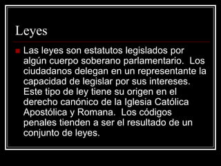 Leyes
   Las leyes son estatutos legislados por
    algún cuerpo soberano parlamentario. Los
    ciudadanos delegan en un representante la
    capacidad de legislar por sus intereses.
    Este tipo de ley tiene su origen en el
    derecho canónico de la Iglesia Católica
    Apostólica y Romana. Los códigos
    penales tienden a ser el resultado de un
    conjunto de leyes.
 
