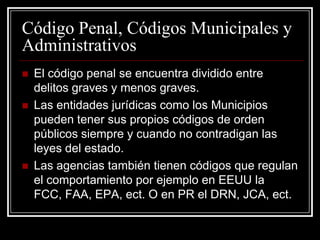Código Penal, Códigos Municipales y
Administrativos
   El código penal se encuentra dividido entre
    delitos graves y menos graves.
   Las entidades jurídicas como los Municipios
    pueden tener sus propios códigos de orden
    públicos siempre y cuando no contradigan las
    leyes del estado.
   Las agencias también tienen códigos que regulan
    el comportamiento por ejemplo en EEUU la
    FCC, FAA, EPA, ect. O en PR el DRN, JCA, ect.
 