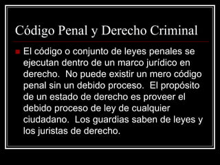 Código Penal y Derecho Criminal
   El código o conjunto de leyes penales se
    ejecutan dentro de un marco jurídico en
    derecho. No puede existir un mero código
    penal sin un debido proceso. El propósito
    de un estado de derecho es proveer el
    debido proceso de ley de cualquier
    ciudadano. Los guardias saben de leyes y
    los juristas de derecho.
 