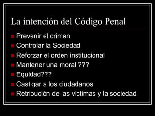 La intención del Código Penal
   Prevenir el crimen
   Controlar la Sociedad
   Reforzar el orden institucional
   Mantener una moral ???
   Equidad???
   Castigar a los ciudadanos
   Retribución de las victimas y la sociedad
 
