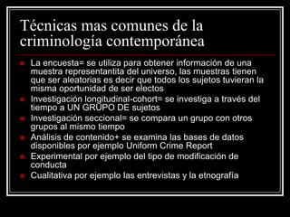Técnicas mas comunes de la
criminología contemporánea
   La encuesta= se utiliza para obtener información de una
    muestra representantita del universo, las muestras tienen
    que ser aleatorias es decir que todos los sujetos tuvieran la
    misma oportunidad de ser electos
   Investigación longitudinal-cohort= se investiga a través del
    tiempo a UN GRUPO DE sujetos
   Investigación seccional= se compara un grupo con otros
    grupos al mismo tiempo
   Análisis de contenido+ se examina las bases de datos
    disponibles por ejemplo Uniform Crime Report
   Experimental por ejemplo del tipo de modificación de
    conducta
   Cualitativa por ejemplo las entrevistas y la etnografía
 