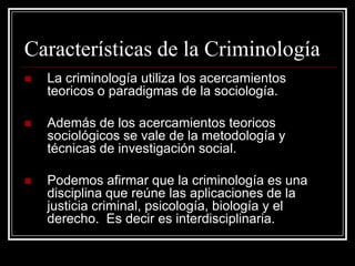 Características de la Criminología
   La criminología utiliza los acercamientos
    teoricos o paradigmas de la sociología.

   Además de los acercamientos teoricos
    sociológicos se vale de la metodología y
    técnicas de investigación social.

   Podemos afirmar que la criminología es una
    disciplina que reúne las aplicaciones de la
    justicia criminal, psicología, biología y el
    derecho. Es decir es interdisciplinaria.
 