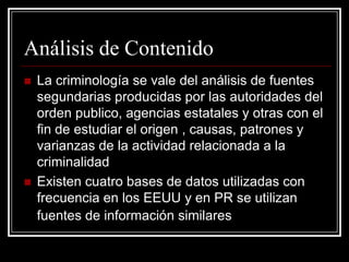 Análisis de Contenido
   La criminología se vale del análisis de fuentes
    segundarias producidas por las autoridades del
    orden publico, agencias estatales y otras con el
    fin de estudiar el origen , causas, patrones y
    varianzas de la actividad relacionada a la
    criminalidad
   Existen cuatro bases de datos utilizadas con
    frecuencia en los EEUU y en PR se utilizan
    fuentes de información similares
 