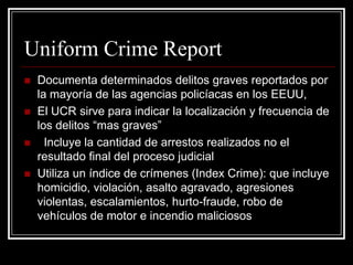 Uniform Crime Report
   Documenta determinados delitos graves reportados por
    la mayoría de las agencias policíacas en los EEUU,
   El UCR sirve para indicar la localización y frecuencia de
    los delitos “mas graves”
     Incluye la cantidad de arrestos realizados no el
    resultado final del proceso judicial
   Utiliza un índice de crímenes (Index Crime): que incluye
    homicidio, violación, asalto agravado, agresiones
    violentas, escalamientos, hurto-fraude, robo de
    vehículos de motor e incendio maliciosos
 