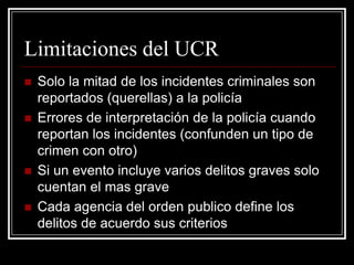 Limitaciones del UCR
   Solo la mitad de los incidentes criminales son
    reportados (querellas) a la policía
   Errores de interpretación de la policía cuando
    reportan los incidentes (confunden un tipo de
    crimen con otro)
   Si un evento incluye varios delitos graves solo
    cuentan el mas grave
   Cada agencia del orden publico define los
    delitos de acuerdo sus criterios
 