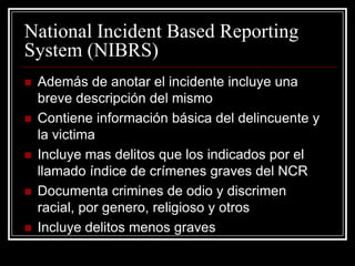 National Incident Based Reporting
System (NIBRS)
   Además de anotar el incidente incluye una
    breve descripción del mismo
   Contiene información básica del delincuente y
    la victima
   Incluye mas delitos que los indicados por el
    llamado índice de crímenes graves del NCR
   Documenta crimines de odio y discrimen
    racial, por genero, religioso y otros
   Incluye delitos menos graves
 