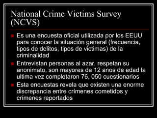 National Crime Victims Survey
(NCVS)
   Es una encuesta oficial utilizada por los EEUU
    para conocer la situación general (frecuencia,
    tipos de delitos, tipos de victimas) de la
    criminalidad
   Entrevistan personas al azar, respetan su
    anonimato, son mayores de 12 anos de edad la
    ultima vez completaron 76, 050 cuestionarios
   Esta encuestas revela que existen una enorme
    discrepancia entre crímenes cometidos y
    crímenes reportados
 