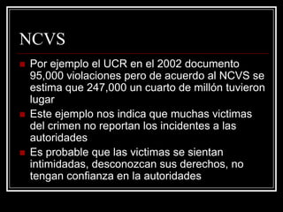 NCVS
   Por ejemplo el UCR en el 2002 documento
    95,000 violaciones pero de acuerdo al NCVS se
    estima que 247,000 un cuarto de millón tuvieron
    lugar
   Este ejemplo nos indica que muchas victimas
    del crimen no reportan los incidentes a las
    autoridades
   Es probable que las victimas se sientan
    intimidadas, desconozcan sus derechos, no
    tengan confianza en la autoridades
 