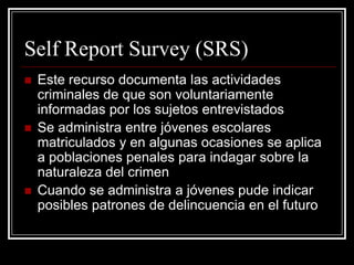 Self Report Survey (SRS)
   Este recurso documenta las actividades
    criminales de que son voluntariamente
    informadas por los sujetos entrevistados
   Se administra entre jóvenes escolares
    matriculados y en algunas ocasiones se aplica
    a poblaciones penales para indagar sobre la
    naturaleza del crimen
   Cuando se administra a jóvenes pude indicar
    posibles patrones de delincuencia en el futuro
 
