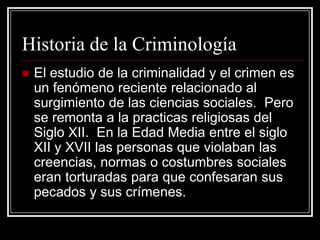 Historia de la Criminología
   El estudio de la criminalidad y el crimen es
    un fenómeno reciente relacionado al
    surgimiento de las ciencias sociales. Pero
    se remonta a la practicas religiosas del
    Siglo XII. En la Edad Media entre el siglo
    XII y XVII las personas que violaban las
    creencias, normas o costumbres sociales
    eran torturadas para que confesaran sus
    pecados y sus crímenes.
 