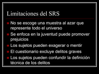 Limitaciones del SRS
   No se escoge una muestra al azar que
    represente todo el universo
   Se enfoca en la juventud puede promover
    prejuicios
   Los sujetos pueden exagerar o mentir
   El cuestionario excluye delitos graves
   Los sujetos pueden confundir la definición
    técnica de los delitos
 